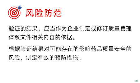 風(fēng)險防范 驗證的結(jié)果，應(yīng)當(dāng)作為企業(yè)制定或修訂質(zhì)量管理體系文件相關(guān)內(nèi)容的依據(jù)。 根據(jù)驗證結(jié)果對可能存在的影響藥品質(zhì)量安全的風(fēng)險，制定有效的預(yù)防措施。