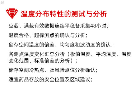 溫度分布特性的測試與分析：空載、滿載有效數(shù)據(jù)連續(xù)平穩(wěn)各采集48小時； 溫度合格、超標(biāo)測點的確認(rèn)與分析； 儲存空間溫度的偏差、均勻度和波動度的確認(rèn)； 各測點溫度變化匯總分析（極值溫度、平均溫度、 溫度變化范圍、標(biāo)準(zhǔn)偏差的分析）； 儲存空間冷熱點、及風(fēng)險點位分析確認(rèn)； 適宜藥品存放的安全位置及區(qū)域建議；